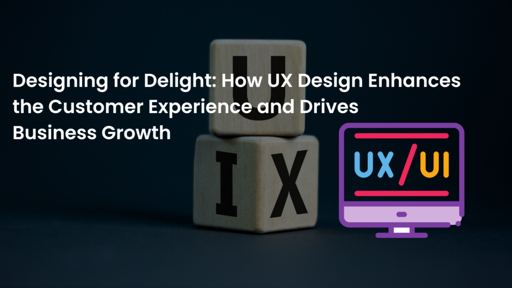 Designing for Delight: How UX Design Enhances the Customer Experience and Drives Business Growth 