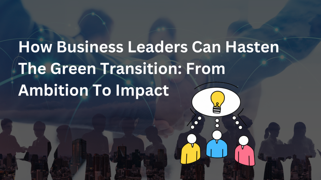 How Business Leaders Can Hasten The Green Transition: From Ambition To Impact 